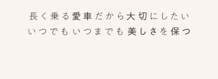 長く乗る愛車だから大切にしたい いつでも いつまでも 美しさを保つ